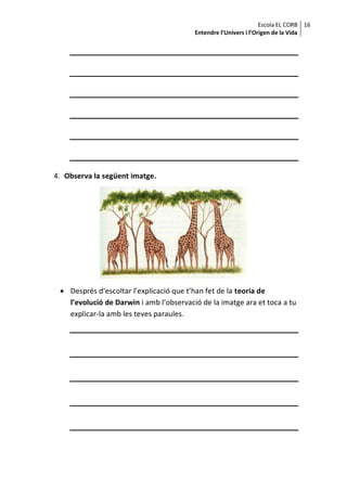 Escola EL CORB 16
                                         Entendre l’Univers i l’Origen de la Vida




4. Observa la següent imatge.




  Després d’escoltar l’explicació que t’han fet de la teoria de
   l’evolució de Darwin i amb l’observació de la imatge ara et toca a tu
   explicar-la amb les teves paraules.
 