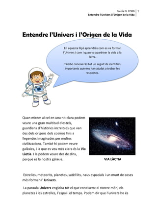 Escola EL CORB 1
                                                 Entendre l’Univers i l’Origen de la Vida




Entendre l’Univers i l’Origen de la Vida
                              En aquesta lliçó aprendràs com es va formar
                             l’Univers i com i quan va aparèixer la vida a la
                                                  Terra.

                             També coneixeràs tot un seguit de científics
                              importants que ens han ajudat a trobar les
                                             respostes.




Quan mirem al cel en una nit clara podem
veure una gran multitud d’estels,
guardians d’històries increïbles que van
des dels orígens dels cosmos fins a
llegendes imaginades per moltes
civilitzacions. També hi podem veure
galàxies, i la que es veu més clara és la Via
Làctia. I la podem veure des de dins,
perquè és la nostra galàxia.                                  VIA LÀCTIA



Estrelles, meteorits, planetes, satèl·lits, naus espacials i un munt de coses
més formen l’ Univers.

La paraula Univers engloba tot el que coneixem: el nostre món, els
planetes i les estrelles, l’espai i el temps. Podem dir que l’univers ho és
 