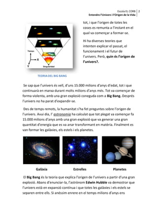 Escola EL CORB 2
                                               Entendre l’Univers i l’Origen de la Vida

                                          tot, i que l’origen de totes les
                                          coses es remunta a l’instant en el
                                          qual va començar a formar-se.

                                          Hi ha diverses teories que
                                          intenten explicar el passat, el
                                          funcionament i el futur de
                                          l’univers. Però, quin és l’origen de
                                          l’univers?.


          TEORIA DEL BIG BANG


 Se sap que l’univers és vell, d’uns 15.000 milions d’anys d’edat, tot i que
continuarà en marxa durant molts milions d’anys més. Tot va començar de
forma violenta, amb una gran explosió coneguda com a Big Bang. Després
l’univers no ha parat d’expandir-se.

 Des de temps remots, la humanitat s’ha fet preguntes sobre l’origen de
l’univers. Avui dia, l’ astronomia ha calculat que tot plegat va començar fa
15.000 milions d’anys amb una gran explosió que va generar una gran
quantitat d’energia que es va anar transformant en matèria. Finalment es
van formar les galàxies, els estels i els planetes.




         Galàxia                   Estrelles                      Planetes

 El Big Bang és la teoria que explica l’origen de l’univers a partir d’una gran
explosió. Abans d’enunciar-la, l’astrònom Edwin Hubble va demostrar que
l’univers està en expansió contínua i que totes les galàxies i els estels se
separen entre ells. Si anéssim enrere en el temps milions d’anys ens
 