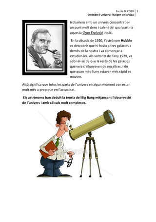 Escola EL CORB 3
                                            Entendre l’Univers i l’Origen de la Vida

                                trobaríem amb un univers concentrat en
                                un punt molt dens i calent del qual partiria
                                aquesta Gran Explosió inicial.

                                 En la dècada de 1920, l’astrònom Hubble
                                va descobrir que hi havia altres galàxies a
                                demés de la nostra i va començar a
                                estudiar-les. Als voltants de l’any 1929, va
                                adonar-se de que la resta de les galàxies
                                que veia s’allunyaven de nosaltres, i de
                                que quan més lluny estaven més ràpid es
                                movien.

Això significa que totes les parts de l’univers en algun moment van estar
molt més a prop que en l’actualitat.

Els astrònoms han deduït la teoria del Big Bang mitjançant l’observació
de l’univers i amb càlculs molt complexos.
 