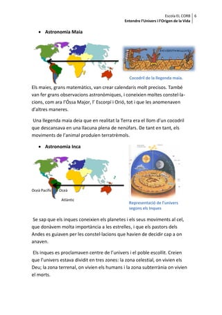 Escola EL CORB 6
                                             Entendre l’Univers i l’Origen de la Vida

     Astronomia Maia




                                               Cocodril de la llegenda maia.

Els maies, grans matemàtics, van crear calendaris molt precisos. També
van fer grans observacions astronòmiques, i coneixien moltes constel·la-
cions, com ara l’Óssa Major, l’ Escorpí i Orió, tot i que les anomenaven
d’altres maneres.

Una llegenda maia deia que en realitat la Terra era el llom d’un cocodril
que descansava en una llacuna plena de nenúfars. De tant en tant, els
moviments de l’animal produïen terratrèmols.

     Astronomia Inca




Oceà Pacífic   Oceà

                Atlàntic
                                               Representació de l’univers
                                               segons els Inques

Se sap que els inques coneixien els planetes i els seus moviments al cel,
que donàvem molta importància a les estrelles, i que els pastors dels
Andes es guiaven per les constel·lacions que havien de decidir cap a on
anaven.

Els inques es proclamaven centre de l’univers i el poble escollit. Creien
que l’univers estava dividit en tres zones: la zona celestial, on vivien els
Deu; la zona terrenal, on vivien els humans i la zona subterrània on vivien
el morts.
 