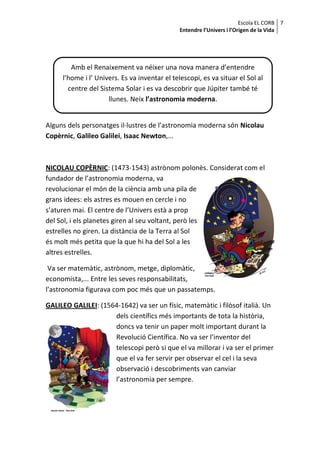 Escola EL CORB 7
                                               Entendre l’Univers i l’Origen de la Vida




        Amb el Renaixement va néixer una nova manera d’entendre
     l’home i l’ Univers. Es va inventar el telescopi, es va situar el Sol al
       centre del Sistema Solar i es va descobrir que Júpiter també té
                     llunes. Neix l’astronomia moderna.


Alguns dels personatges il·lustres de l’astronomia moderna són Nicolau
Copèrnic, Galileo Galilei, Isaac Newton,...



NICOLAU COPÈRNIC: (1473-1543) astrònom polonès. Considerat com el
fundador de l’astronomia moderna, va
revolucionar el món de la ciència amb una pila de
grans idees: els astres es mouen en cercle i no
s’aturen mai. El centre de l’Univers està a prop
del Sol, i els planetes giren al seu voltant, però les
estrelles no giren. La distància de la Terra al Sol
és molt més petita que la que hi ha del Sol a les
altres estrelles.

 Va ser matemàtic, astrònom, metge, diplomàtic,
economista,... Entre les seves responsabilitats,
l’astronomia figurava com poc més que un passatemps.

GALILEO GALILEI: (1564-1642) va ser un físic, matemàtic i filòsof italià. Un
                     dels científics més importants de tota la història,
                     doncs va tenir un paper molt important durant la
                     Revolució Científica. No va ser l’inventor del
                     telescopi però si que el va millorar i va ser el primer
                     que el va fer servir per observar el cel i la seva
                     observació i descobriments van canviar
                     l’astronomia per sempre.
 