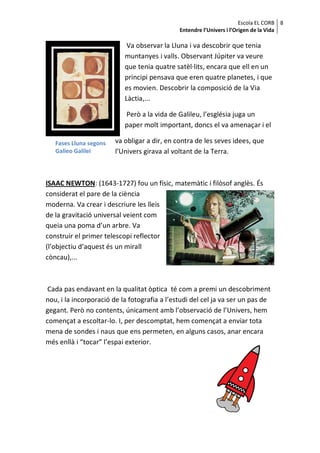 Escola EL CORB 8
                                              Entendre l’Univers i l’Origen de la Vida

                            Va observar la Lluna i va descobrir que tenia
                           muntanyes i valls. Observant Júpiter va veure
                           que tenia quatre satèl·lits, encara que ell en un
                           principi pensava que eren quatre planetes, i que
                           es movien. Descobrir la composició de la Via
                           Làctia,...

                           Però a la vida de Galileu, l’església juga un
                           paper molt important, doncs el va amenaçar i el

   Fases Lluna segons   va obligar a dir, en contra de les seves idees, que
   Galieo Galilei       l’Univers girava al voltant de la Terra.



ISAAC NEWTON: (1643-1727) fou un físic, matemàtic i filòsof anglès. És
considerat el pare de la ciència
moderna. Va crear i descriure les lleis
de la gravitació universal veient com
queia una poma d’un arbre. Va
construir el primer telescopi reflector
(l’objectiu d’aquest és un mirall
còncau),...



 Cada pas endavant en la qualitat òptica té com a premi un descobriment
nou, i la incorporació de la fotografia a l’estudi del cel ja va ser un pas de
gegant. Però no contents, únicament amb l’observació de l’Univers, hem
començat a escoltar-lo. I, per descomptat, hem començat a enviar tota
mena de sondes i naus que ens permeten, en alguns casos, anar encara
més enllà i “tocar” l’espai exterior.
 