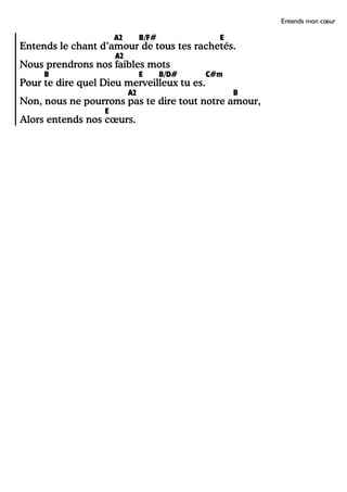 Entends mon cœur
A2 B/F# E
Entends le chant d’amour de tous tes rachetés.
A2
Nous prendrons nos faibles mots
B E B/D# C#m
Pour te dire quel Dieu merveilleux tu es.
A2 B
Non, nous ne pourrons pas te dire tout notre amour,
E
Alors entends nos cœurs.
 