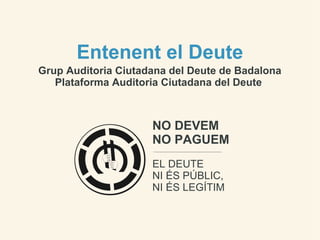 Entenent el Deute
Grup Auditoria Ciutadana del Deute de Badalona
   Plataforma Auditoria Ciutadana del Deute



                     NO DEVEM
                     NO PAGUEM
                     EL DEUTE
                     NI ÉS PÚBLIC,
                     NI ÉS LEGÍTIM
 