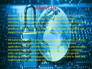 About Us
• Extensys, Inc. (Extensys) is a venture IT arrangements integrator and
oversaw administrations supplier. The organization has been
conveying IT administrations and arrangements since 2002. Extensys
at present keeps up our central command in Oldsmar, FL with a
provincial office in Miami, FL. Furthermore, we have specialized and
supporting assets situated all through the condition of Florida.
• We band together with our customers to help configuration, execute,
and oversee foundation that backings mission-basic business
applications. What separates Extensys is our capacity to use our wide
innovation mastery crosswise over different businesses, combined
with a streamlined and level hierarchical structure. This permits
Extensys to be lithe and adaptable with our answers and to have fast
reaction times to client needs and difficulties.
 