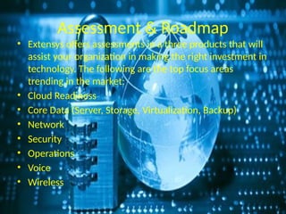 Assessment & Roadmap
• Extensys offers assessments in a three products that will
assist your organization in making the right investment in
technology. The following are the top focus areas
trending in the market:
• Cloud Readiness
• Core Data (Server, Storage, Virtualization, Backup)
• Network
• Security
• Operations
• Voice
• Wireless
 