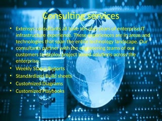 Consulting services
• Extensys consultants all have ten plus years of enterprise IT
infrastructure experience. These experiences are in areas and
technologies that span the entire technology landscape. Our
consultants partner with the engineering teams of our
customers to deploy project based solutions across the
enterprise.
• Weekly Status Reports
• Standardized Build sheets
• Customized Diagrams
• Customized Playbooks
 