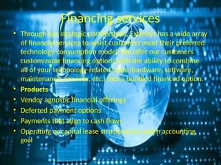 Financing services
• Through our strategic partnerships, Extensys has a wide array
of financial services to assist customers meet their preferred
technology consumption model. We offer our customers
customizable financing options with the ability to combine
all of your technology-related costs (hardware, software,
maintenance, services, etc.) into a bundled financed option.
• Products
• Vendor agnostic financial offerings
• Deferred payment options
• Payments that align to cash flows
• Operating or capital lease structures to match accounting
goal
 