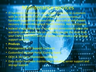 Maintenance services
• IT hardware maintenance and support contracts to customers
with an independent OEM alternative for post-warranty IT
hardware support on mission-critical, non-critical and disaster
recovery IT assets throughout North America, Asia and Europe.
• Instead of upgrading your IT equipment unnecessarily when the
warranty period ends, rely on us to help you get the most from
your CAPEX and OPEX with our server maintenance and storage
support services.
• Products
• Management of IT Support Contracts
• Customized Support Portal (Coming Soon)
• OEM & 3rd Party Maintenance Options
• Data center hardware maintenance including server support and
storage support
 