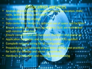 Relocation services
• Analysis of environmental components such as location, HVAC,
racks, ladders, wiring, and power
• Customized moving strategy
• Data center floor design for optimum use of space and facilities
• Ensure existing service level agreements (SLA) are maintained
with minimal downtime
Ensure complete and safe hardware shutdown and power up
• Application of patches and operating system (OS) updates
• Complete network wiring for all configurations
• Prepackaging and hardware preparation utilizing best practices
for both the desktop and server components
• Hardware preparation and reconfiguration planning
 