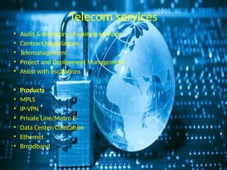 Telecom services
• Audit & Inventory of existing services
• Contract Negotiations
• Telemanagement
• Project and Deployment Management
• Assist with escalations
• Products
• MPLS
• IP-VPN
• Private Line/Metro E
• Data Center/Colocation
• Ethernet
• Broadband
 