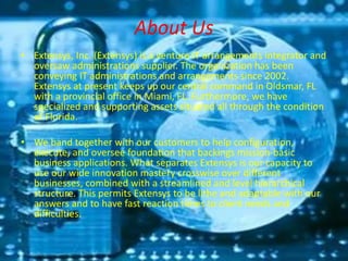 About Us
• Extensys, Inc. (Extensys) is a venture IT arrangements integrator and
oversaw administrations supplier. The organization has been
conveying IT administrations and arrangements since 2002.
Extensys at present keeps up our central command in Oldsmar, FL
with a provincial office in Miami, FL. Furthermore, we have
specialized and supporting assets situated all through the condition
of Florida.
• We band together with our customers to help configuration,
execute, and oversee foundation that backings mission-basic
business applications. What separates Extensys is our capacity to
use our wide innovation mastery crosswise over different
businesses, combined with a streamlined and level hierarchical
structure. This permits Extensys to be lithe and adaptable with our
answers and to have fast reaction times to client needs and
difficulties.
 