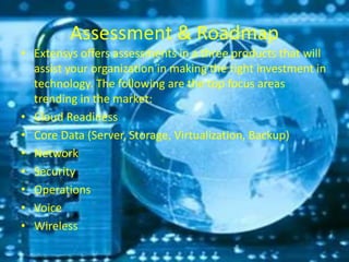 Assessment & Roadmap
• Extensys offers assessments in a three products that will
assist your organization in making the right investment in
technology. The following are the top focus areas
trending in the market:
• Cloud Readiness
• Core Data (Server, Storage, Virtualization, Backup)
• Network
• Security
• Operations
• Voice
• Wireless
 