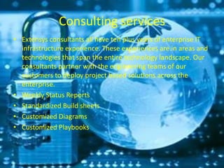 Consulting services
• Extensys consultants all have ten plus years of enterprise IT
infrastructure experience. These experiences are in areas and
technologies that span the entire technology landscape. Our
consultants partner with the engineering teams of our
customers to deploy project based solutions across the
enterprise.
• Weekly Status Reports
• Standardized Build sheets
• Customized Diagrams
• Customized Playbooks
 