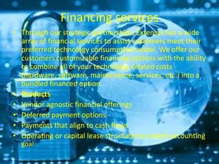 Financing services
• Through our strategic partnerships, Extensys has a wide
array of financial services to assist customers meet their
preferred technology consumption model. We offer our
customers customizable financing options with the ability
to combine all of your technology-related costs
(hardware, software, maintenance, services, etc.) into a
bundled financed option.
• Products
• Vendor agnostic financial offerings
• Deferred payment options
• Payments that align to cash flows
• Operating or capital lease structures to match accounting
goal
 