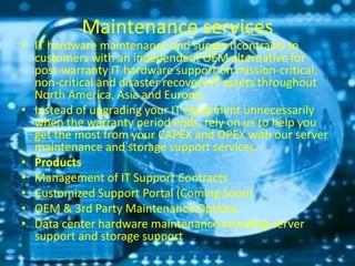 Maintenance services
• IT hardware maintenance and support contracts to
customers with an independent OEM alternative for
post-warranty IT hardware support on mission-critical,
non-critical and disaster recovery IT assets throughout
North America, Asia and Europe.
• Instead of upgrading your IT equipment unnecessarily
when the warranty period ends, rely on us to help you
get the most from your CAPEX and OPEX with our server
maintenance and storage support services.
• Products
• Management of IT Support Contracts
• Customized Support Portal (Coming Soon)
• OEM & 3rd Party Maintenance Options
• Data center hardware maintenance including server
support and storage support
 