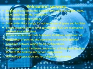 Relocation services
• Analysis of environmental components such as location, HVAC,
racks, ladders, wiring, and power
• Customized moving strategy
• Data center floor design for optimum use of space and facilities
• Ensure existing service level agreements (SLA) are maintained
with minimal downtime
Ensure complete and safe hardware shutdown and power up
• Application of patches and operating system (OS) updates
• Complete network wiring for all configurations
• Prepackaging and hardware preparation utilizing best practices
for both the desktop and server components
• Hardware preparation and reconfiguration planning
 