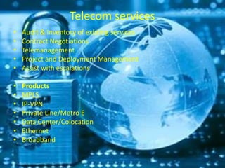Telecom services
• Audit & Inventory of existing services
• Contract Negotiations
• Telemanagement
• Project and Deployment Management
• Assist with escalations
• Products
• MPLS
• IP-VPN
• Private Line/Metro E
• Data Center/Colocation
• Ethernet
• Broadband
 