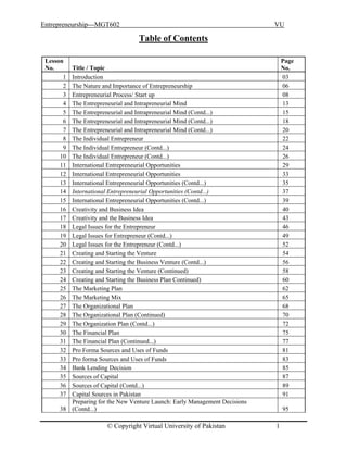 Entrepreneurship---MGT602 VU
Table of Contents
Lesson
No. Title / Topic
Page
No.
1 Introduction 03
2 The Nature and Importance of Entrepreneurship 06
3 Entrepreneurial Process/ Start up 08
4 The Entrepreneurial and Intrapreneurial Mind 13
5 The Entrepreneurial and Intrapreneurial Mind (Contd...) 15
6 The Entrepreneurial and Intrapreneurial Mind (Contd...) 18
7 The Entrepreneurial and Intrapreneurial Mind (Contd...) 20
8 The Individual Entrepreneur 22
9 The Individual Entrepreneur (Contd...) 24
10 The Individual Entrepreneur (Contd...) 26
11 International Entrepreneurial Opportunities 29
12 International Entrepreneurial Opportunities 33
13 International Entrepreneurial Opportunities (Contd...) 35
14 International Entrepreneurial Opportunities (Contd...) 37
15 International Entrepreneurial Opportunities (Contd...) 39
16 Creativity and Business Idea 40
17 Creativity and the Business Idea 43
18 Legal Issues for the Entrepreneur 46
19 Legal Issues for Entrepreneur (Contd...) 49
20 Legal Issues for the Entrepreneur (Contd...) 52
21 Creating and Starting the Venture 54
22 Creating and Starting the Business Venture (Contd...) 56
23 Creating and Starting the Venture (Continued) 58
24 Creating and Starting the Business Plan Continued) 60
25 The Marketing Plan 62
26 The Marketing Mix 65
27 The Organizational Plan 68
28 The Organizational Plan (Continued) 70
29 The Organization Plan (Contd...) 72
30 The Financial Plan 75
31 The Financial Plan (Continued...) 77
32 Pro Forma Sources and Uses of Funds 81
33 Pro forma Sources and Uses of Funds 83
34 Bank Lending Decision 85
35 Sources of Capital 87
36 Sources of Capital (Contd...) 89
37 Capital Sources in Pakistan 91
38
Preparing for the New Venture Launch: Early Management Decisions
(Contd...) 95
© Copyright Virtual University of Pakistan 1
 