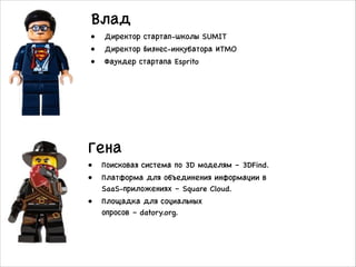 Влад
• Директор стартап-школы SUMIT
• Директор Бизнес-инкубатора ИТМО
• Фаундер стартапа Esprito
Гена
• Поисковая система по 3D моделям – 3DFind.
• Платформа для объединения информации в
SaaS-приложениях – Square Cloud. 
• Площадка для социальных
опросов – datory.org.
 
