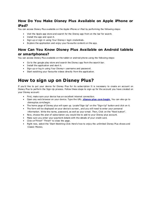 How Do You Make Disney Plus Available on Apple iPhone or
iPad?
You can access Disney Plus available on the Apple iPhone or iPad by performing the following steps:
• Visit the Apple app store and search for the Disney app from on the bar for search.
• Install the app and open it.
• Sign up or sign in using Your Disney+ login credentials.
• Explore the application and enjoy your favourite content on the app.
How Can You Know Disney Plus Available on Android tablets
or smartphones?
You can access Disney Plus available on the tablet or android phone using the following steps:
• Go to the google play store and search the Disney app from the search bar.
• Install the application and start it.
• Sign up or log in using Your Disney+ username and password.
• Start watching your favourite videos directly from the application.
How to sign up on Disney Plus?
If you'd like to put your device for Disney Plus for its subscription It is necessary to create an account on
Disney Plus to perform the Sign-Up process. Follow these steps to sign-up for the account you have created on
your Disney account:
• First, make sure your device has an excellent internet connection.
• Open any web browser on your device. Type the URL: disnev plus com begin. You can also go to
disneyplus.com/begin.
• The home page of Disney plus will open up. Locate"Sign Up" on the "Sign-Up" button and click on it.
• The form will be displayed on your device's screen , and you will need to enter your personal
information. Write the name, password, as well as your email. Then, Click on the "Next button".
• Now, choose the plan of subscription you would like to add to your Disney plus account.
• Make sure you enter your payment details with the details of your credit card.
• Click on"Finish" "Finish" to close the page.
• Right now, select the 'Start Watching Click Here's how to enjoy the unlimited Disney Plus shows and
Classic Movies.
 