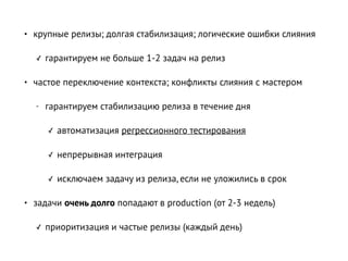 • крупные релизы; долгая стабилизация; логические ошибки слияния
✓ гарантируем не больше 1-2 задач на релиз
• частое переключение контекста; конфликты слияния с мастером
- гарантируем стабилизацию релиза в течение дня
✓ автоматизация регрессионного тестирования
✓ непрерывная интеграция
✓ исключаем задачу из релиза, если не уложились в срок
• задачи очень долго попадают в production (от 2-3 недель)
✓ приоритизация и частые релизы (каждый день)
 
