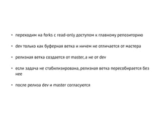 • переходим на forks с read-only доступом к главному репозиторию
• dev только как буферная ветка и ничем не отличается от мастера
• релизная ветка создается от master, а не от dev
• если задача не стабилизирована, релизная ветка пересобирается без
нее
• после релиза dev и master согласуются
 