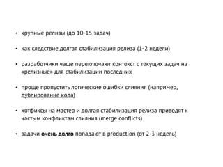 • крупные релизы (до 10-15 задач)
• как следствие долгая стабилизация релиза (1-2 недели)
• разработчики чаще переключают контекст с текущих задач на
«релизные» для стабилизации последних
• проще пропустить логические ошибки слияния (например,
дублирование кода)
• хотфиксы на мастер и долгая стабилизация релиза приводят к
частым конфликтам слияния (merge conﬂicts)
• задачи очень долго попадают в production (от 2-3 недель)
 