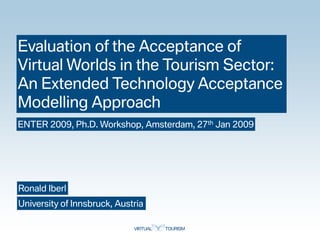 Evaluation of the Acceptance of
Virtual Worlds in the Tourism Sector:
An Extended Technology Acceptance
Modelling Approach
ENTER 2009, Ph.D. Workshop, Amsterdam, 27th Jan 2009




Ronald Iberl
University of Innsbruck, Austria
 