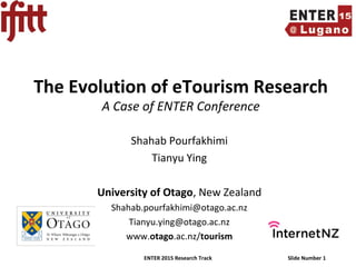 ENTER 2015 Research Track Slide Number 1
The Evolution of eTourism Research
A Case of ENTER Conference
Shahab Pourfakhimi
Tianyu Ying
University of Otago, New Zealand
Shahab.pourfakhimi@otago.ac.nz
Tianyu.ying@otago.ac.nz
www.otago.ac.nz/tourism
 