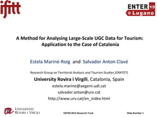 ENTER 2015 Research Track Slide Number 1
A Method for Analysing Large-Scale UGC Data for Tourism:
Application to the Case of Catalonia
Estela Mariné-Roig and Salvador Anton Clavé
Research Group on Territorial Analysis and Tourism Studies (GRATET)
University Rovira i Virgili, Catalonia, Spain
estela.marine@aegern.udl.cat
salvador.anton@urv.cat
http://www.urv.cat/en_index.html
 