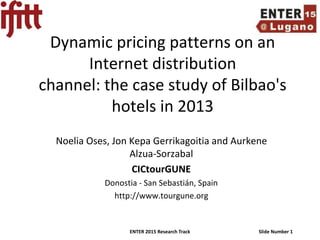 ENTER 2015 Research Track Slide Number 1
Dynamic pricing patterns on an
Internet distribution
channel: the case study of Bilbao's
hotels in 2013
Noelia Oses, Jon Kepa Gerrikagoitia and Aurkene
Alzua-Sorzabal
CICtourGUNE
Donostia - San Sebastián, Spain
http://www.tourgune.org
 