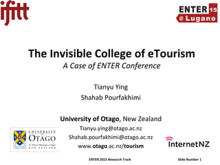 ENTER 2015 Research Track Slide Number 1
The Invisible College of eTourism
A Case of ENTER Conference
Tianyu Ying
Shahab Pourfakhimi
University of Otago, New Zealand
Tianyu.ying@otago.ac.nz
Shahab.pourfakhimi@otago.ac.nz
www.otago.ac.nz/tourism
 