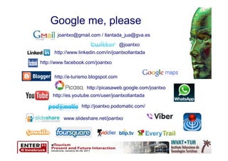 Google me, please
       joantxo@gmail.com / llantada_jua@gva.es
                                      @joantxo
      http://www.linkedin.com/in/joantxollantada

http://www.facebook.com/joantxo

      http://e-turismo.blogspot.com

                    http://picasaweb.google.com/joantxo
     http://es.youtube.com/user/joantxollantada

                  http://joantxo.podomatic.com/

          www.slideshare.net/joantxo
 