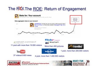 X
The ROI.The ROE: Return of Engagement




 11 post with more than 19.000 visitors
                                          More than 400 pictures

                                                             1 post, more than 200.000 visitors

    37 videos/5.693 views     4 post, more than 1.400.000 visitors
 