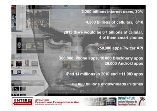 2.200 billions internet users, 30%

              4.500 billions of cellulars, 6/10

  2013 there would be 6,7 billions of cellular,
                    4 of them smart phones

                     250.000 apps Twitter API

300.000 iPhone apps, 10.000 Blackberry apps
                        20.000 Android apps

   IPad 14 millions in 2010 and +11.000 apps

      + 2.000 billions of downloads in Itunes
 