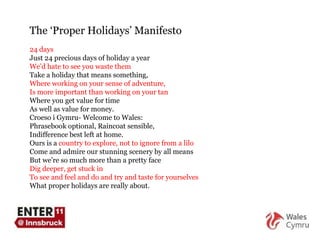 The  ‘ Proper Holidays ’  Manifesto 24 days Just 24 precious days of holiday a year We ’ d hate to see you waste them Take a holiday that means something, Where working on your sense of adventure,  Is more important than working on your tan Where you get value for time As well as value for money. Croeso i Gymru- Welcome to Wales:  Phrasebook optional, Raincoat sensible,  Indifference best left at home.  Ours is a  country to explore, not to ignore from a lilo Come and admire our stunning scenery by all means But we ’ re so much more than a pretty face Dig deeper, get stuck in To see and feel and do and try and taste for yourselves What proper holidays are really about. 