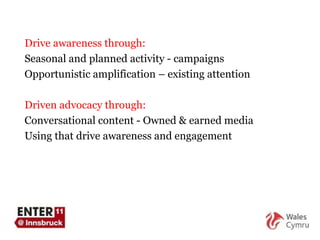 Drive awareness through: Seasonal and planned activity - campaigns Opportunistic amplification – existing attention Driven advocacy through: Conversational content - Owned & earned media Using that drive awareness and engagement 
