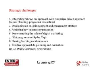 Strategic challenges Integrating  ‘ always on ’  approach with campaign-driven approach  (across planning, program & evaluation)  Developing an on-going content and engagement strategy Achieving buy-in across organisation Demonstrating the value of digital marketing Pilot programmes (Ryder Cup) Sharing learnings and successes  Iterative approach to planning and evaluation An Online Advocacy programme 