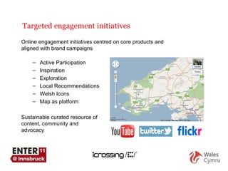 Targeted engagement initiatives Online engagement initiatives centred on core products and aligned with brand campaigns Active Participation Inspiration Exploration Local Recommendations Welsh Icons Map as platform Sustainable curated resource of content, community and  advocacy 