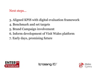Next steps… Aligned KPIS with digital evaluation framework Benchmark and set targets Brand Campaign involvement Inform development of Visit Wales platform Early days, promising future 