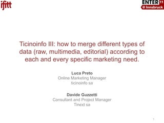 Ticinoinfo III: how to merge different types of data (raw, multimedia, editorial) according to each and every specific marketing need. Luca PretoOnline Marketing Manager ticinoinfosa Davide GuzzettiConsultant and Project ManagerTinextsa 1 