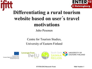 Differentiating a rural tourism
website based on user´s travel
          motivations
            Juho Pesonen

     Centre for Tourism Studies,
     University of Eastern Finland




             ENTER 2012 Research Track   Slide Number 1
 