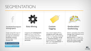 SEGMENTATION



Facebook/Foursquare            Data Mining                       Custom                      Geolocation/
Demographics                                                     Tagging                     Geofencing

Target using full scope of   Integrate with existing back    Use custom tagging API to      Deliver campaigns that either
facebook demographics        ends and fuse it with end       categorize your app users      change their content based
through the embedded         users messaging interaction.    based on your app marketing    on user location
facebook connect             Persuasive marketing can        needs. Use “4/5 star rating”   (geolocation) or triggering
functionality inside         effectively identify consumer   or “frequent player” if you    campaign interactions when
Warply SDK                   personas.                       develop games or “Sports       users are close to specific
                                                             Fan” and “Car Enthusiast” if   locations (geofencing).
                                                             you are a publisher.
 