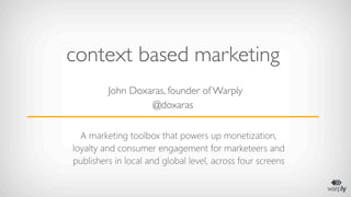 context based marketing
         John Doxaras, founder of Warply
                  @doxaras

  A marketing toolbox that powers up monetization,
loyalty and consumer engagement for marketeers and
publishers in local and global level, across four screens
 