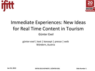 Immediate Experiences: New Ideas
     for Real Time Content in Tourism
                              Günter Exel

               günter exel | text | konzept | presse | web
                            Wördern, Austria




Jan 23, 2013              ENTER 2013 KEYNOTE | GÜNTER EXEL   Slide Number 1
 