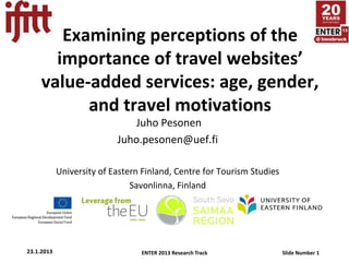 Examining perceptions of the
       importance of travel websites’
     value-added services: age, gender,
           and travel motivations
                              Juho Pesonen
                           Juho.pesonen@uef.fi

            University of Eastern Finland, Centre for Tourism Studies
                               Savonlinna, Finland




23.1.2013                        ENTER 2013 Research Track              Slide Number 1
 