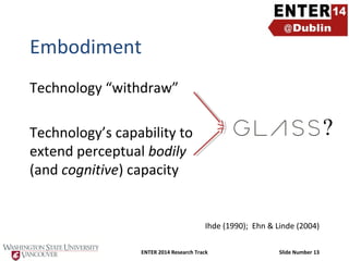 Embodiment
Technology “withdraw”

?

Technology’s capability to
extend perceptual bodily
(and cognitive) capacity

Ihde (1990); Ehn & Linde (2004)
ENTER 2014 Research Track

Slide Number 13

 