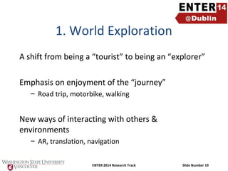 1. World Exploration
A shift from being a “tourist” to being an “explorer”
Emphasis on enjoyment of the “journey”
– Road trip, motorbike, walking

New ways of interacting with others &
environments
– AR, translation, navigation
ENTER 2014 Research Track

Slide Number 19

 